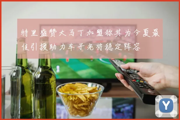 特里盛赞大马丁加盟称其为今夏最佳引援助力车子老将稳定阵容