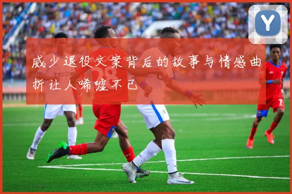 威少退役文案背后的故事与情感曲折让人唏嘘不已