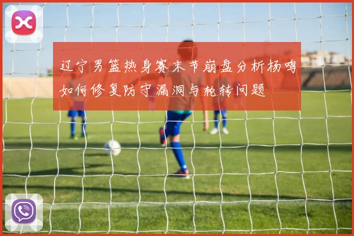 辽宁男篮热身赛末节崩盘分析杨鸣如何修复防守漏洞与轮转问题