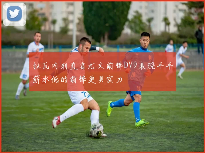 拉瓦内利直言尤文前锋DV9表现平平薪水低的前锋更具实力