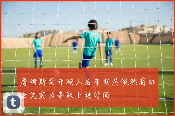 詹姆斯离开湖人后布朗尼依然有机会凭实力争取上场时间