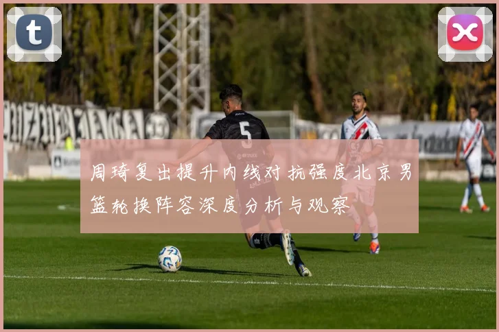 周琦复出提升内线对抗强度北京男篮轮换阵容深度分析与观察