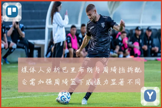 媒体人分析巴里布朗与周琦挡拆配合需加强周琦篮下威慑力显著不同于大秋