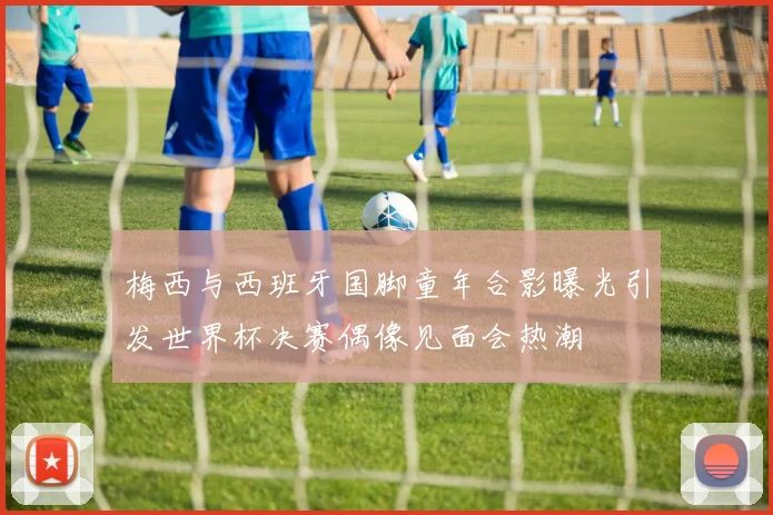梅西与西班牙国脚童年合影曝光引发世界杯决赛偶像见面会热潮